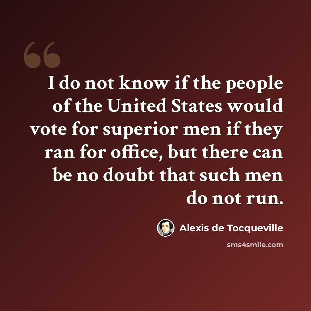 “I do not know if the people of the United States would vote for superior men if they ran for office, but there can be no doubt that such men do not run.” quote by Alexis de Tocqueville