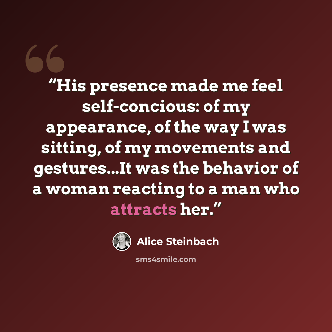 “His presence made me feel self-concious: of my appearance, of the way I was sitting, of my movements and gestures...It was the behavior of a woman reacting to a man who attracts her.” quote by Alice Steinbach