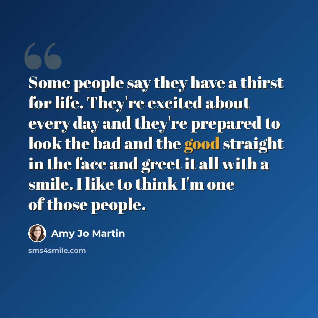 “Some people say they have a thirst for life. They're excited about every day and they're prepared to look the bad and the good straight in the face and greet it all with a smile. I like to think I'm one of those people.” quote by Amy Jo Martin