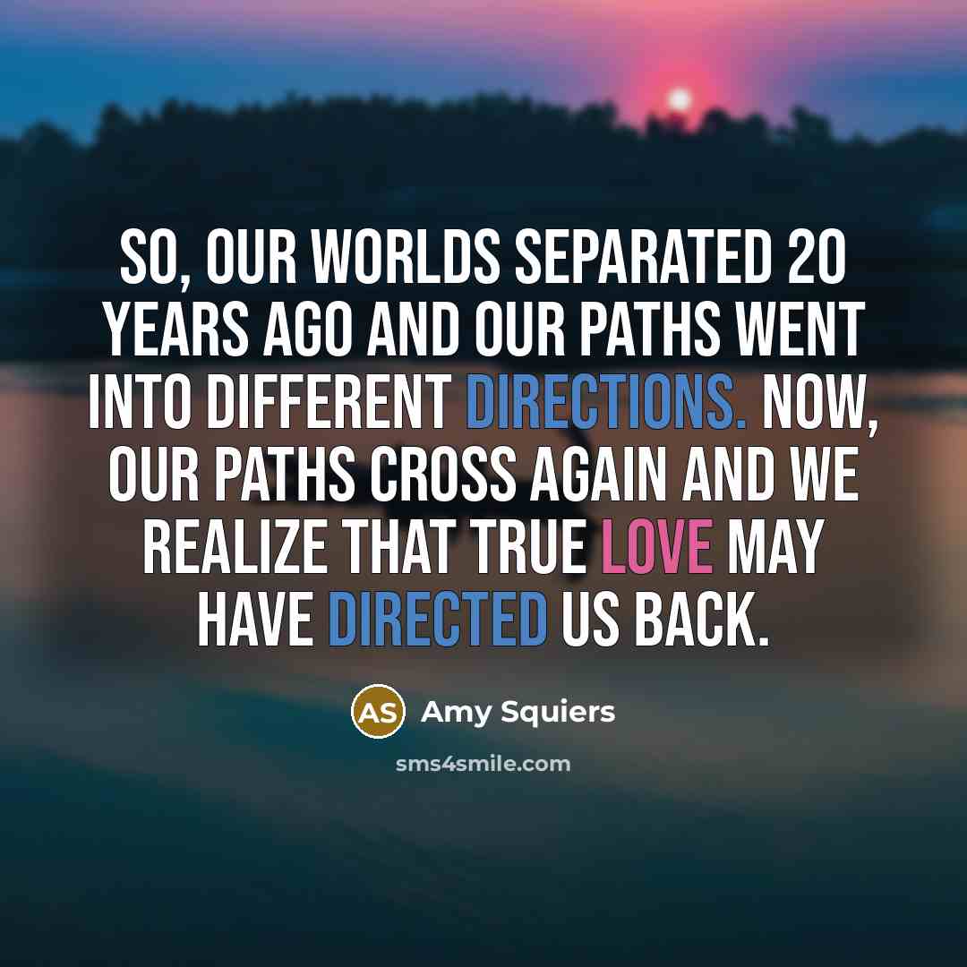 “So, our worlds separated 20 years ago and our paths went into different directions. Now, our paths cross again and we realize that true love may have directed us back.” quote by Amy Squiers