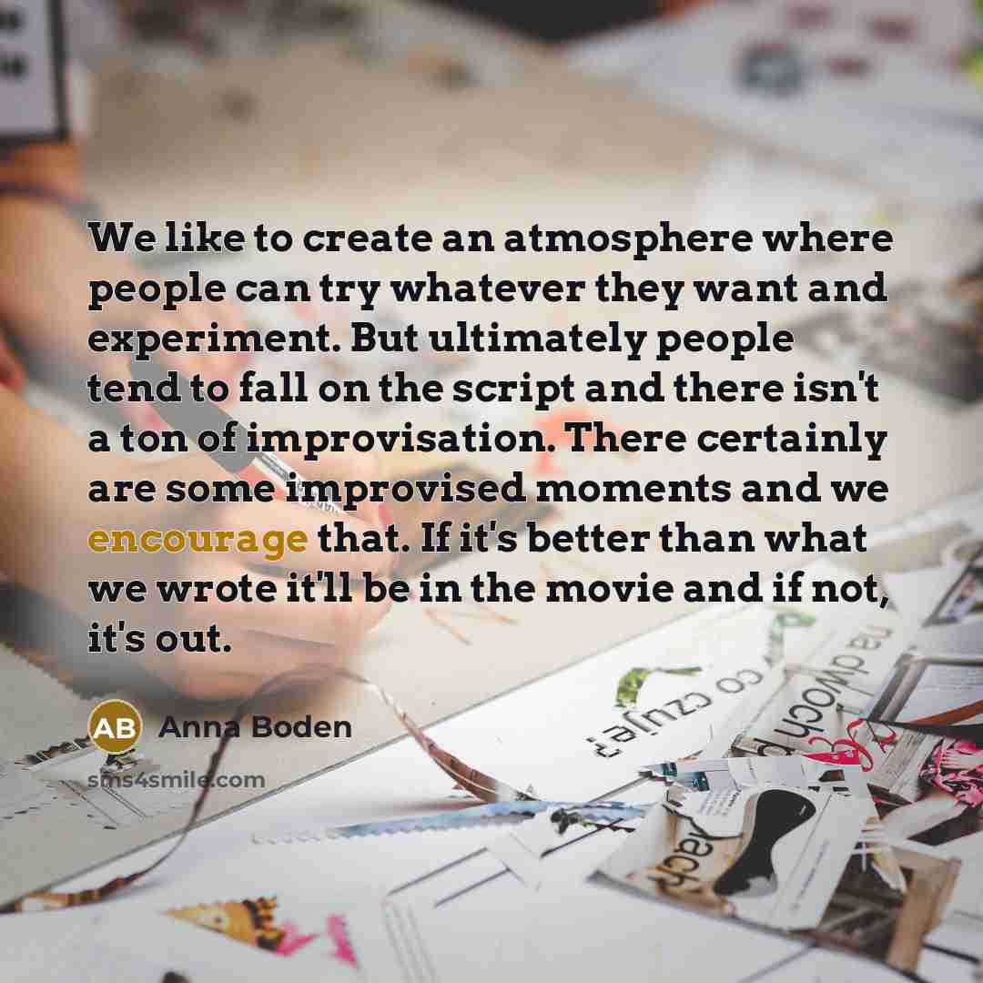 “We like to create an atmosphere where people can try whatever they want and experiment. But ultimately people tend to fall on the script and there isn't a ton of improvisation. There certainly are some improvised moments and we encourage that. If it's better than what we wrote it'll be in the…” quote by Anna Boden