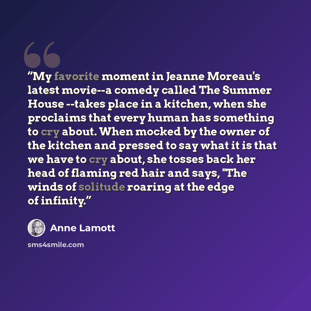 “My favorite moment in Jeanne Moreau's latest movie--a comedy called The Summer House --takes place in a kitchen, when she proclaims that every human has something to cry about. When mocked by the owner of the kitchen and pressed to say what it is that we have to cry about, she tosses back her head…” quote by Anne Lamott