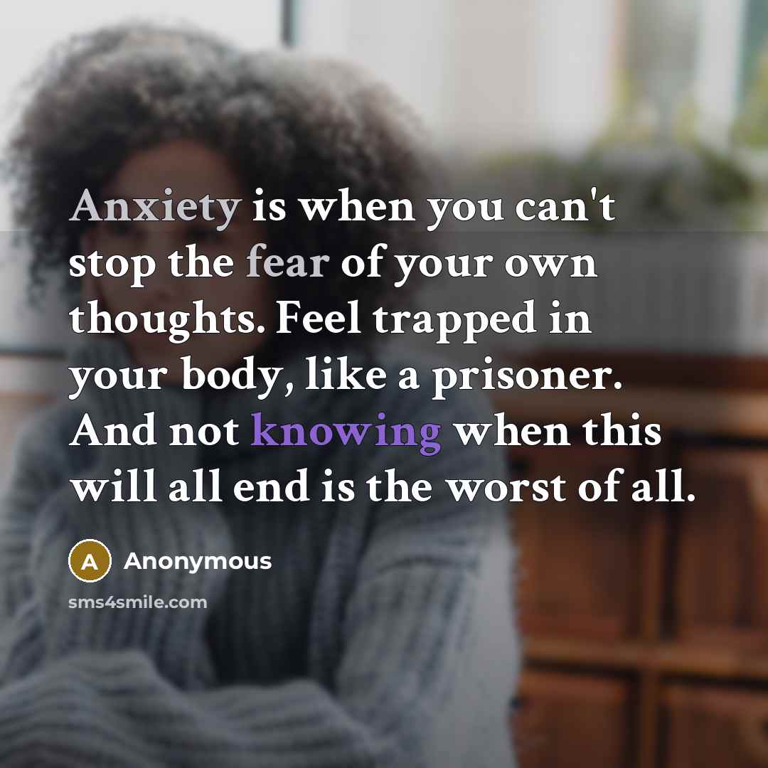 “Anxiety is when you can't stop the fear of your own thoughts. Feel trapped in your body, like a prisoner. And not knowing when this will all end is the worst of all.” quote by Anonymous