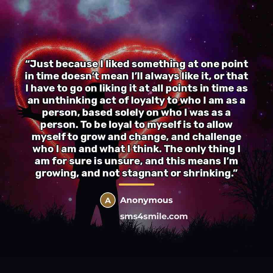 “Just because I liked something at one point in time doesn’t mean I’ll always like it, or that I have to go on liking it at all points in time as an unthinking act of loyalty to who I am as a person, based solely on who I was as a person. To be loyal to myself is to allow myself to grow and change…” quote by Anonymous
