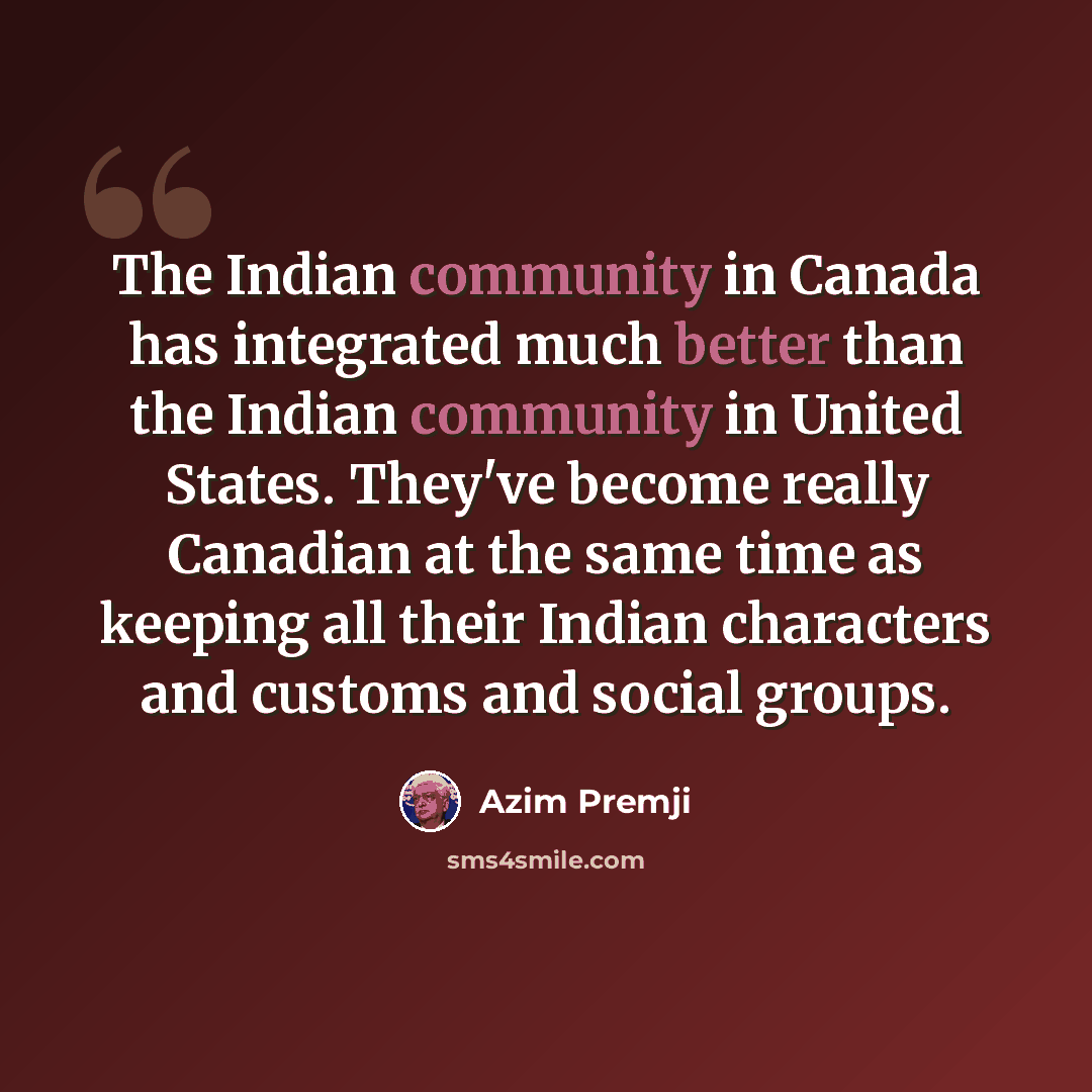 “The Indian community in Canada has integrated much better than the Indian community in United States. They've become really Canadian at the same time as keeping all their Indian characters and customs and social groups.” quote by Azim Premji