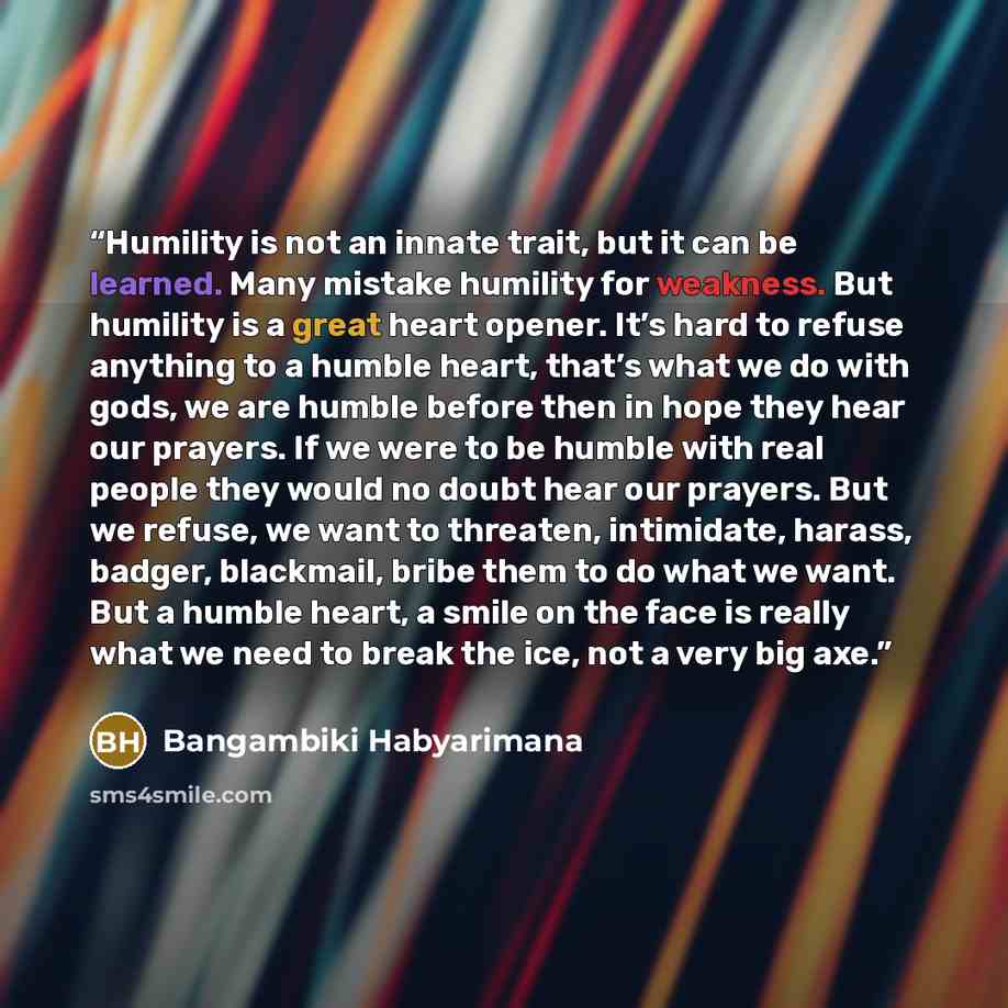 “Humility is not an innate trait, but it can be learned. Many mistake humility for weakness. But humility is a great heart opener. It’s hard to refuse anything to a humble heart, that’s what we do with gods, we are humble before then in hope they hear our prayers. If we were to be humble with real…” quote by Bangambiki Habyarimana
