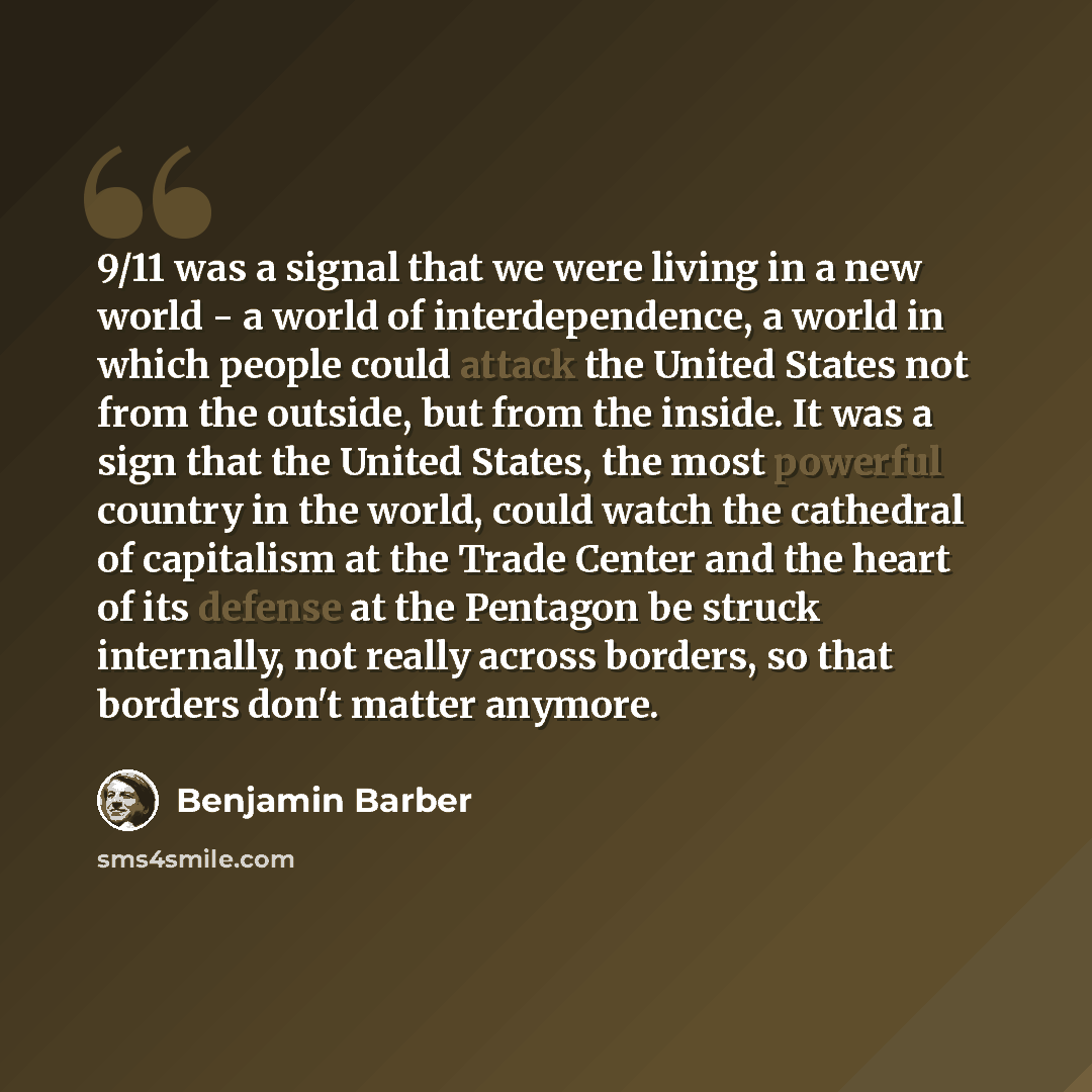 “9/11 was a signal that we were living in a new world - a world of interdependence, a world in which people could attack the United States not from the outside, but from the inside. It was a sign that the United States, the most powerful country in the world, could watch the cathedral of capitalism…” quote by Benjamin Barber