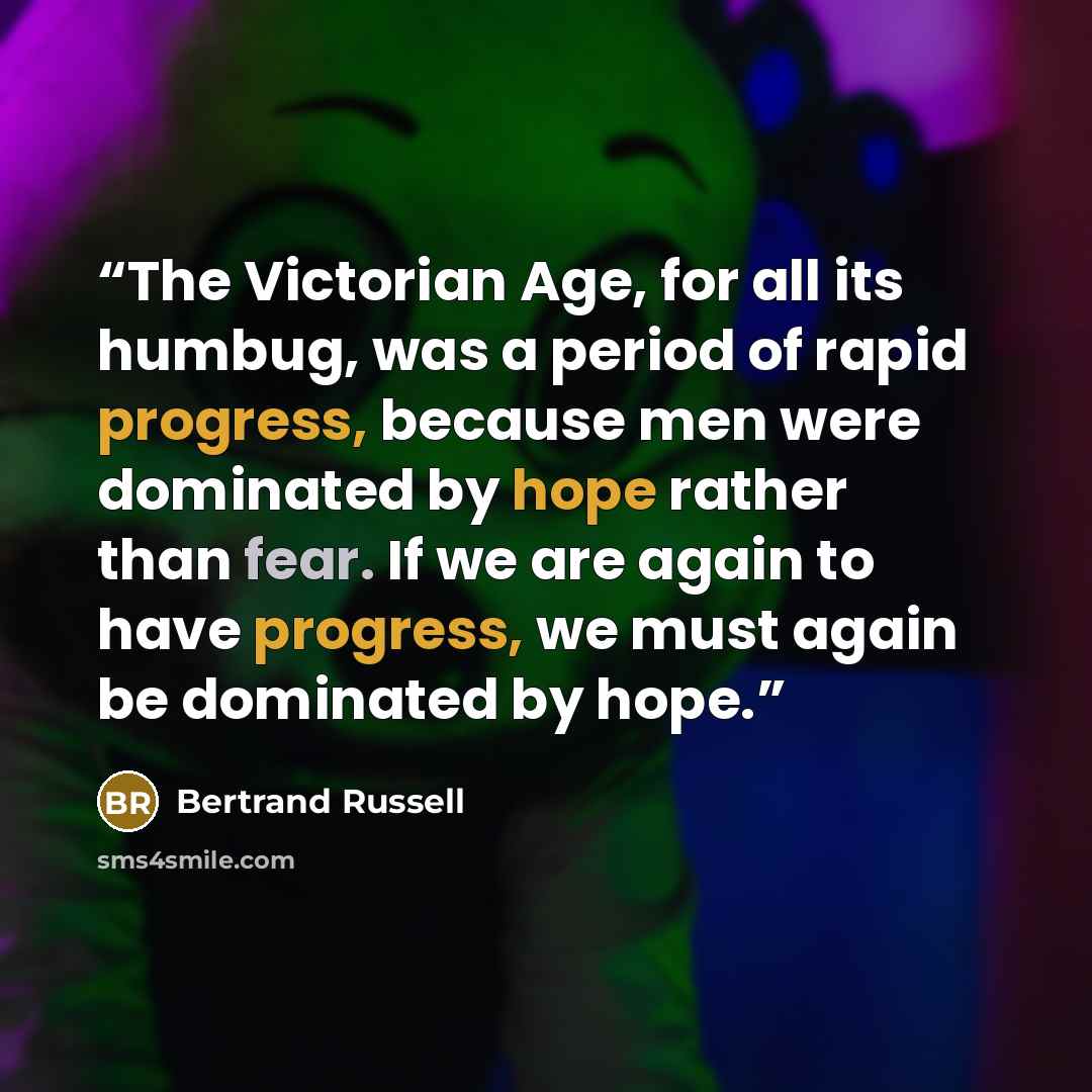 “The Victorian Age, for all its humbug, was a period of rapid progress, because men were dominated by hope rather than fear. If we are again to have progress, we must again be dominated by hope.” quote by Bertrand Russell