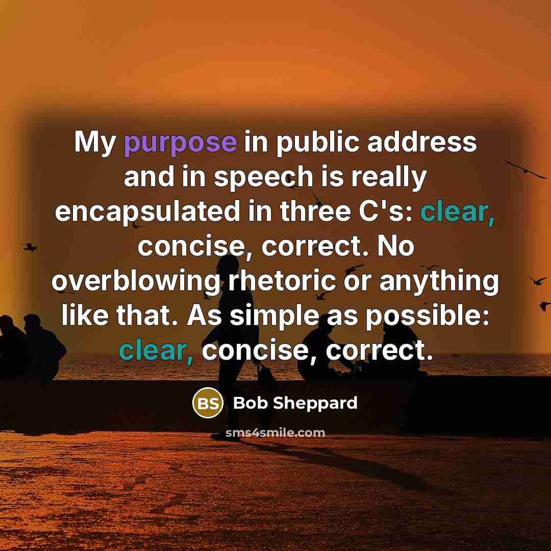 “My purpose in public address and in speech is really encapsulated in three C's: clear, concise, correct. No overblowing rhetoric or anything like that. As simple as possible: clear, concise, correct.” quote by Bob Sheppard