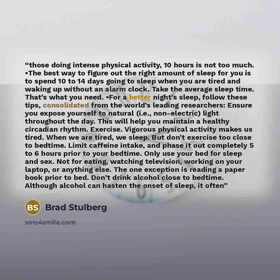 “those doing intense physical activity, 10 hours is not too much. •The best way to figure out the right amount of sleep for you is to spend 10 to 14 days going to sleep when you are tired and waking up without an alarm clock. Take the average sleep time. That’s what you need. •For a better night’s…” quote by Brad Stulberg