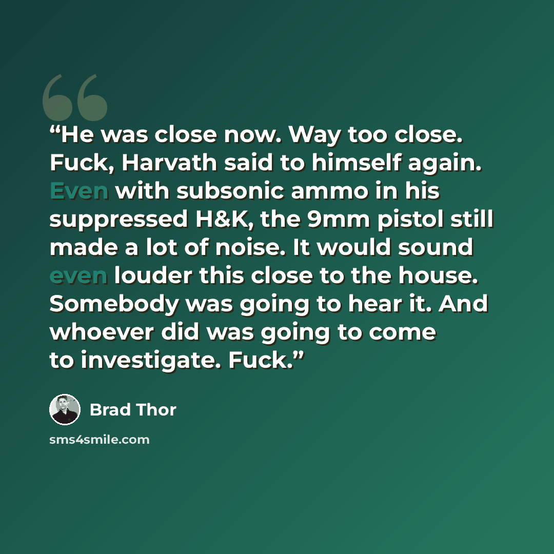 “He was close now. Way too close. Fuck, Harvath said to himself again. Even with subsonic ammo in his suppressed H&K, the 9mm pistol still made a lot of noise. It would sound even louder this close to the house. Somebody was going to hear it. And whoever did was going to come to investigate. Fuck.” quote by Brad Thor