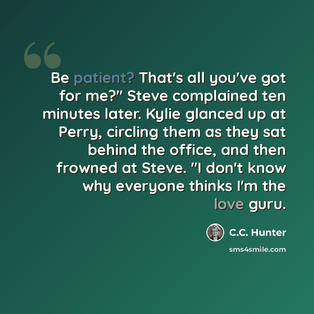 “Be patient? That's all you've got for me?" Steve complained ten minutes later. Kylie glanced up at Perry, circling them as they sat behind the office, and then frowned at Steve. "I don't know why everyone thinks I'm the love guru.” quote by C.C. Hunter