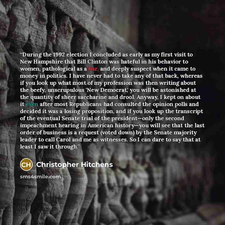 “During the 1992 election I concluded as early as my first visit to New Hampshire that Bill Clinton was hateful in his behavior to women, pathological as a liar, and deeply suspect when it came to money in politics. I have never had to take any of that back, whereas if you look up what most of my…” quote by Christopher Hitchens