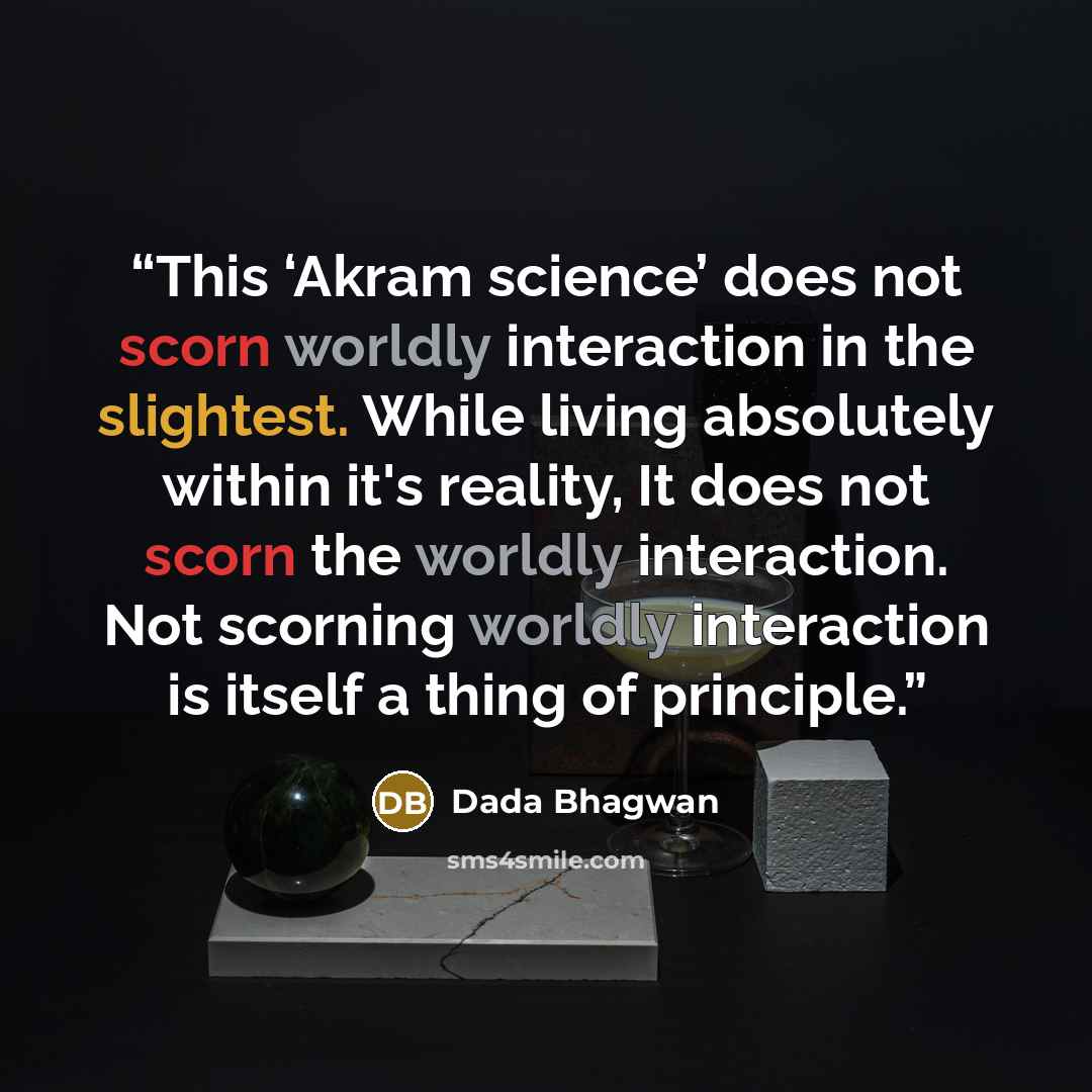 “This ‘Akram science’ does not scorn worldly interaction in the slightest. While living absolutely within it's reality, It does not scorn the worldly interaction. Not scorning worldly interaction is itself a thing of principle.” quote by Dada Bhagwan