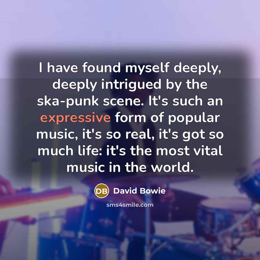 “I have found myself deeply, deeply intrigued by the ska-punk scene. It's such an expressive form of popular music, it's so real, it's got so much life: it's the most vital music in the world.” quote by David Bowie