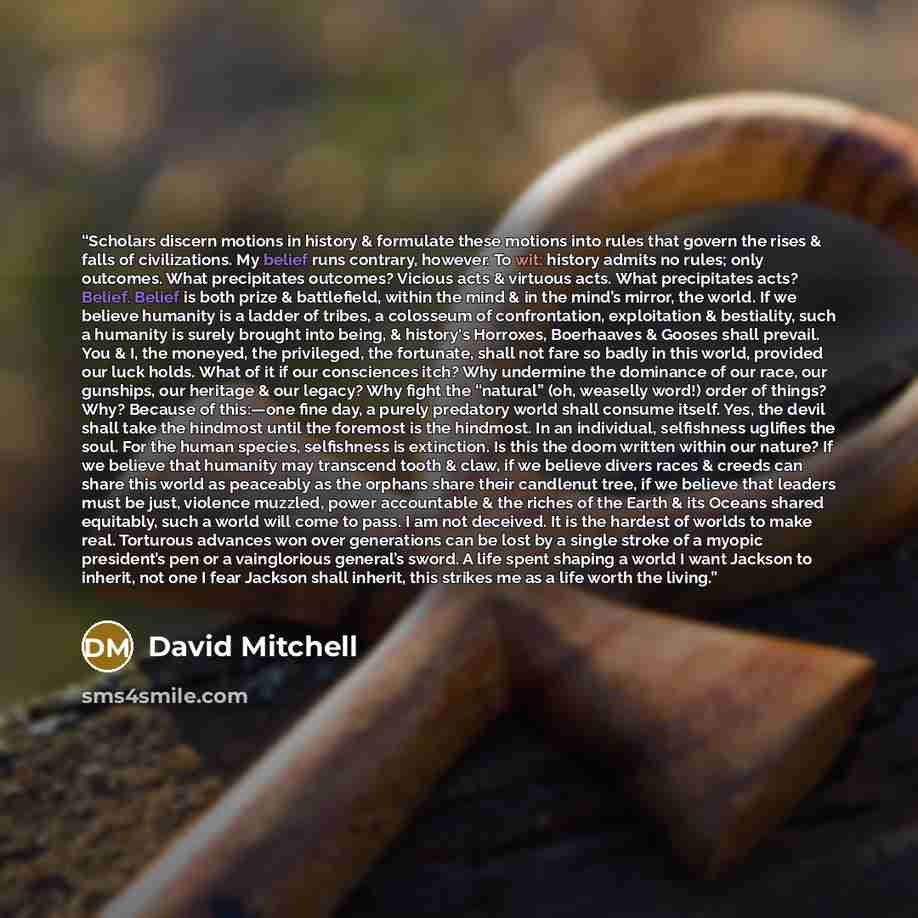 “Scholars discern motions in history & formulate these motions into rules that govern the rises & falls of civilizations. My belief runs contrary, however. To wit: history admits no rules; only outcomes. What precipitates outcomes? Vicious acts & virtuous acts. What precipitates acts? Belief…” quote by David Mitchell