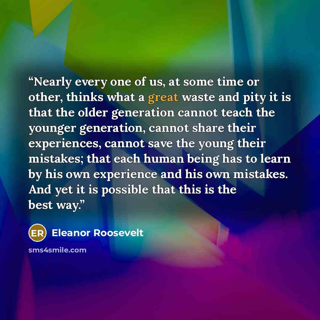 “Nearly every one of us, at some time or other, thinks what a great waste and pity it is that the older generation cannot teach the younger generation, cannot share their experiences, cannot save the young their mistakes; that each human being has to learn by his own experience and his own…” quote by Eleanor Roosevelt