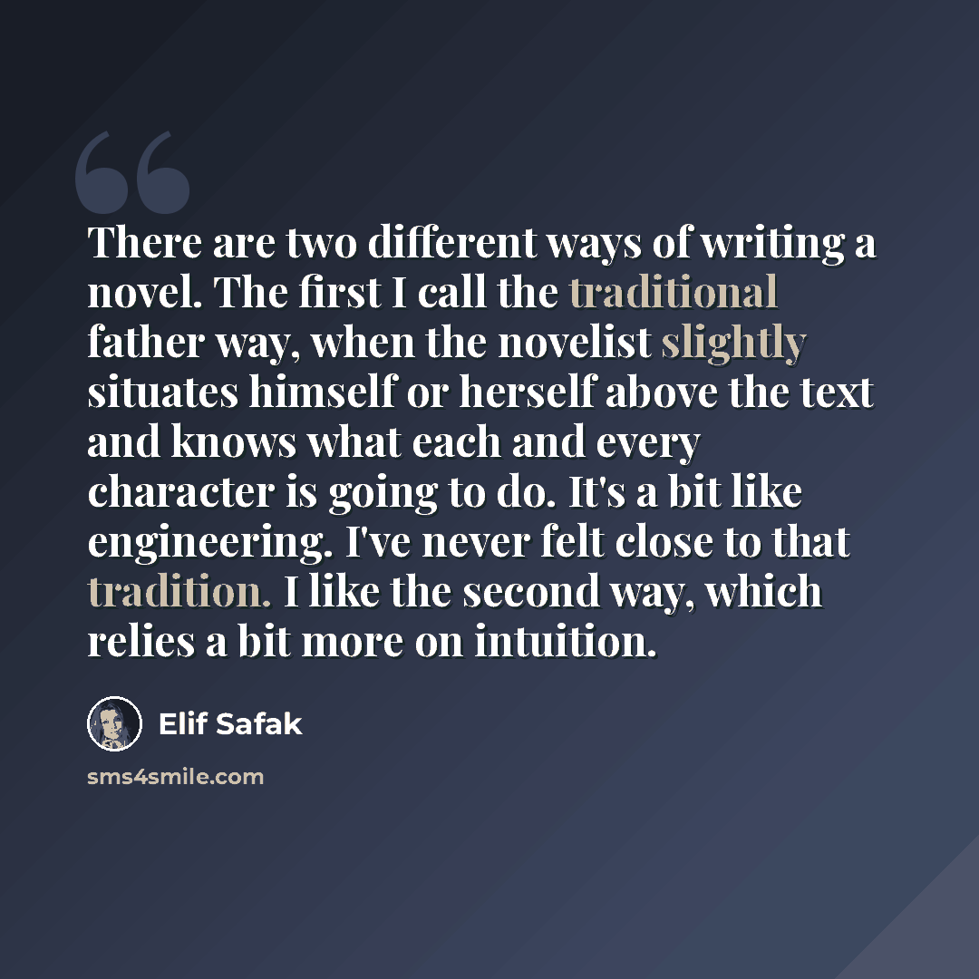 “There are two different ways of writing a novel. The first I call the traditional father way, when the novelist slightly situates himself or herself above the text and knows what each and every character is going to do. It's a bit like engineering. I've never felt close to that tradition. I like…” quote by Elif Safak