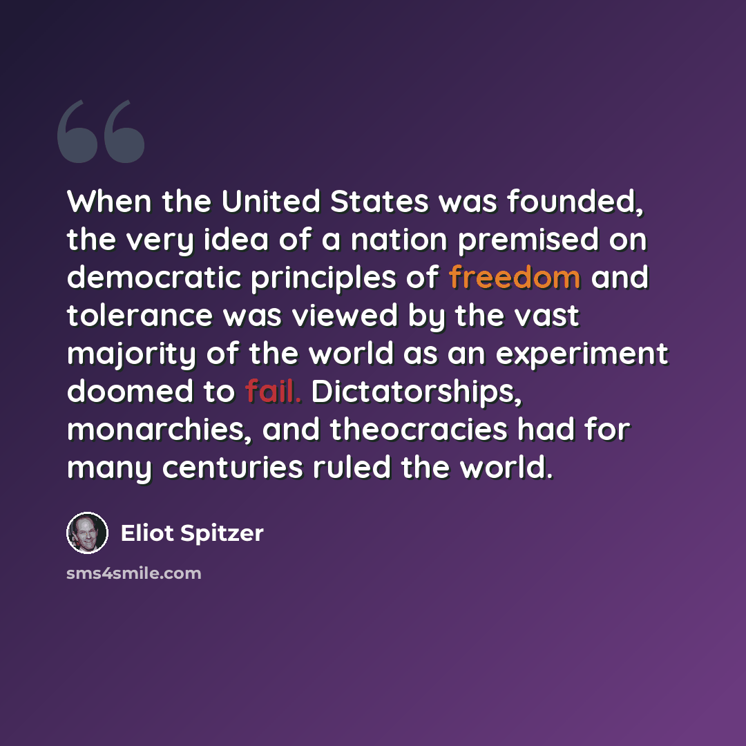 “When the United States was founded, the very idea of a nation premised on democratic principles of freedom and tolerance was viewed by the vast majority of the world as an experiment doomed to fail. Dictatorships, monarchies, and theocracies had for many centuries ruled the world.” quote by Eliot Spitzer