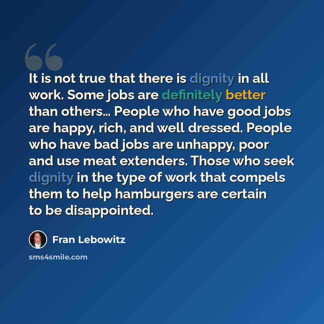 “It is not true that there is dignity in all work. Some jobs are definitely better than others… People who have good jobs are happy, rich, and well dressed. People who have bad jobs are unhappy, poor and use meat extenders. Those who seek dignity in the type of work that compels them to help…” quote by Fran Lebowitz