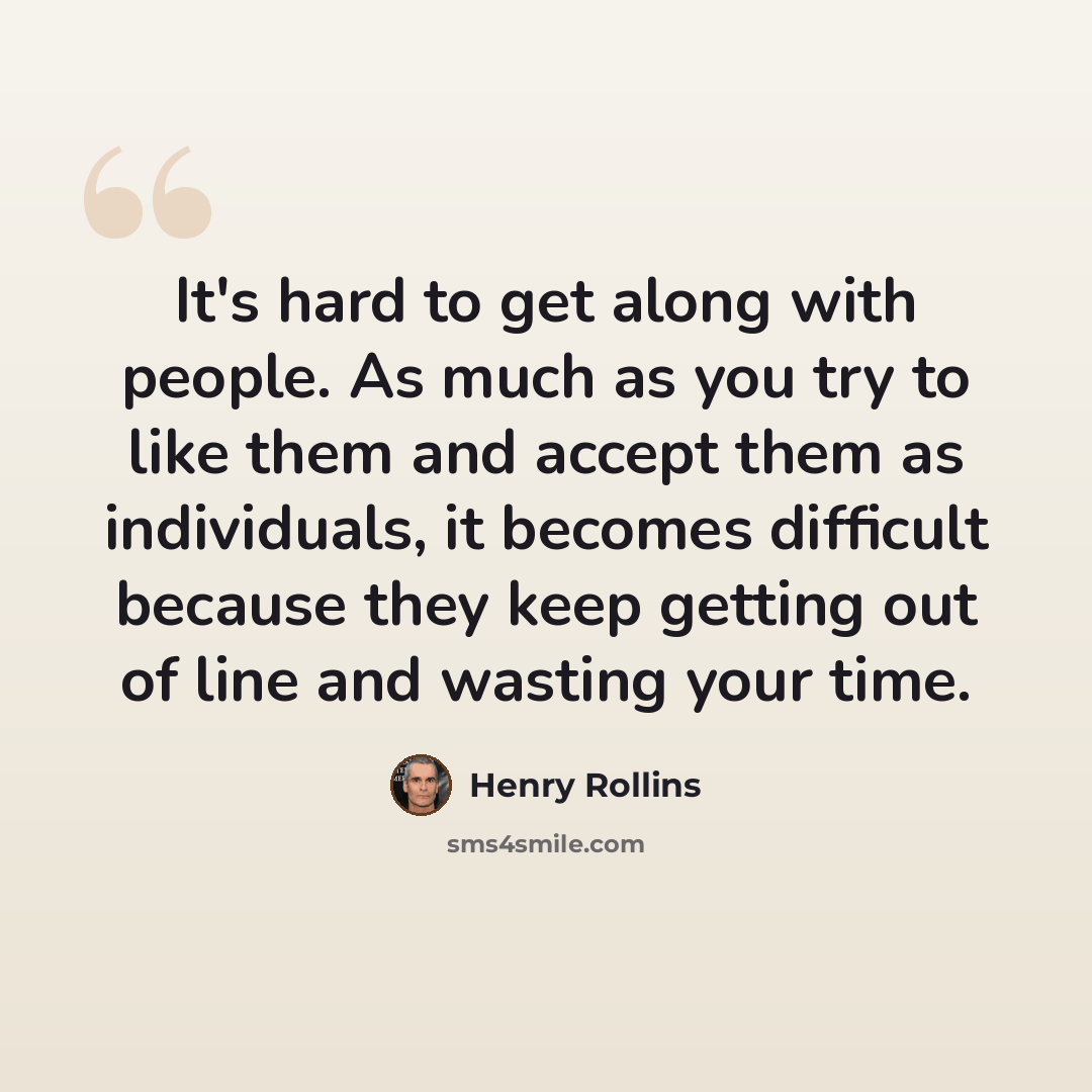 “It's hard to get along with people. As much as you try to like them and accept them as individuals, it becomes difficult because they keep getting out of line and wasting your time.” quote by Henry Rollins