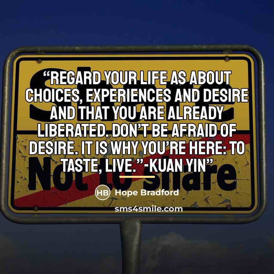“Regard your life as about choices, experiences and desire and that you are already liberated. Don’t be afraid of desire. It is why you’re here: to taste, live.”-Kuan Yin” quote by Hope Bradford