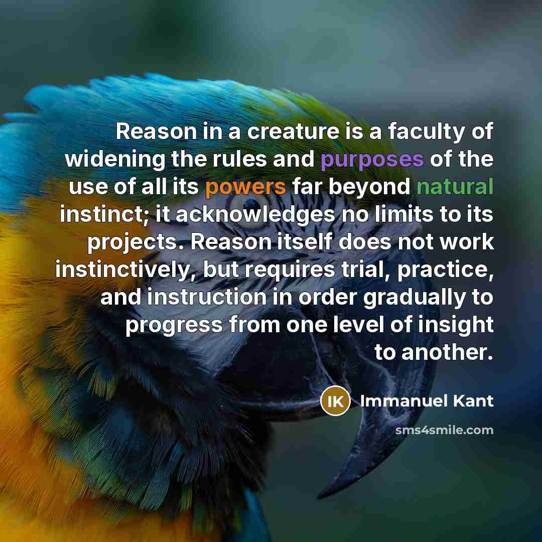 “Reason in a creature is a faculty of widening the rules and purposes of the use of all its powers far beyond natural instinct; it acknowledges no limits to its projects. Reason itself does not work instinctively, but requires trial, practice, and instruction in order gradually to progress from one…” quote by Immanuel Kant