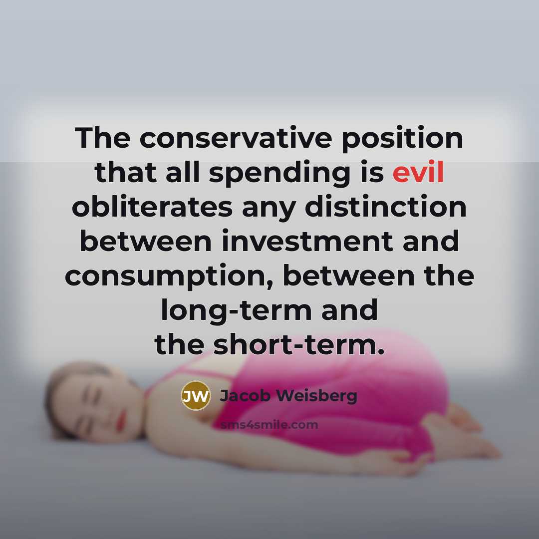 “The conservative position that all spending is evil obliterates any distinction between investment and consumption, between the long-term and the short-term.” quote by Jacob Weisberg