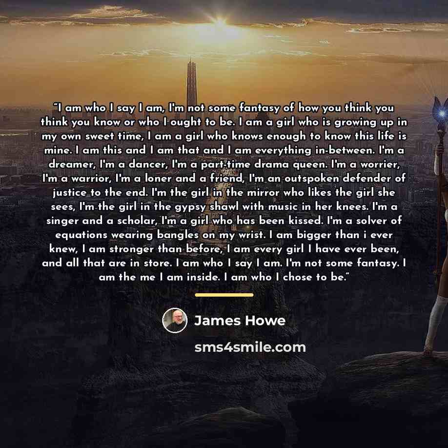 “I am who I say I am, I'm not some fantasy of how you think you think you know or who I ought to be. I am a girl who is growing up in my own sweet time, I am a girl who knows enough to know this life is mine. I am this and I am that and I am everything in-between. I'm a dreamer, I'm a dancer, I'm a…” quote by James Howe