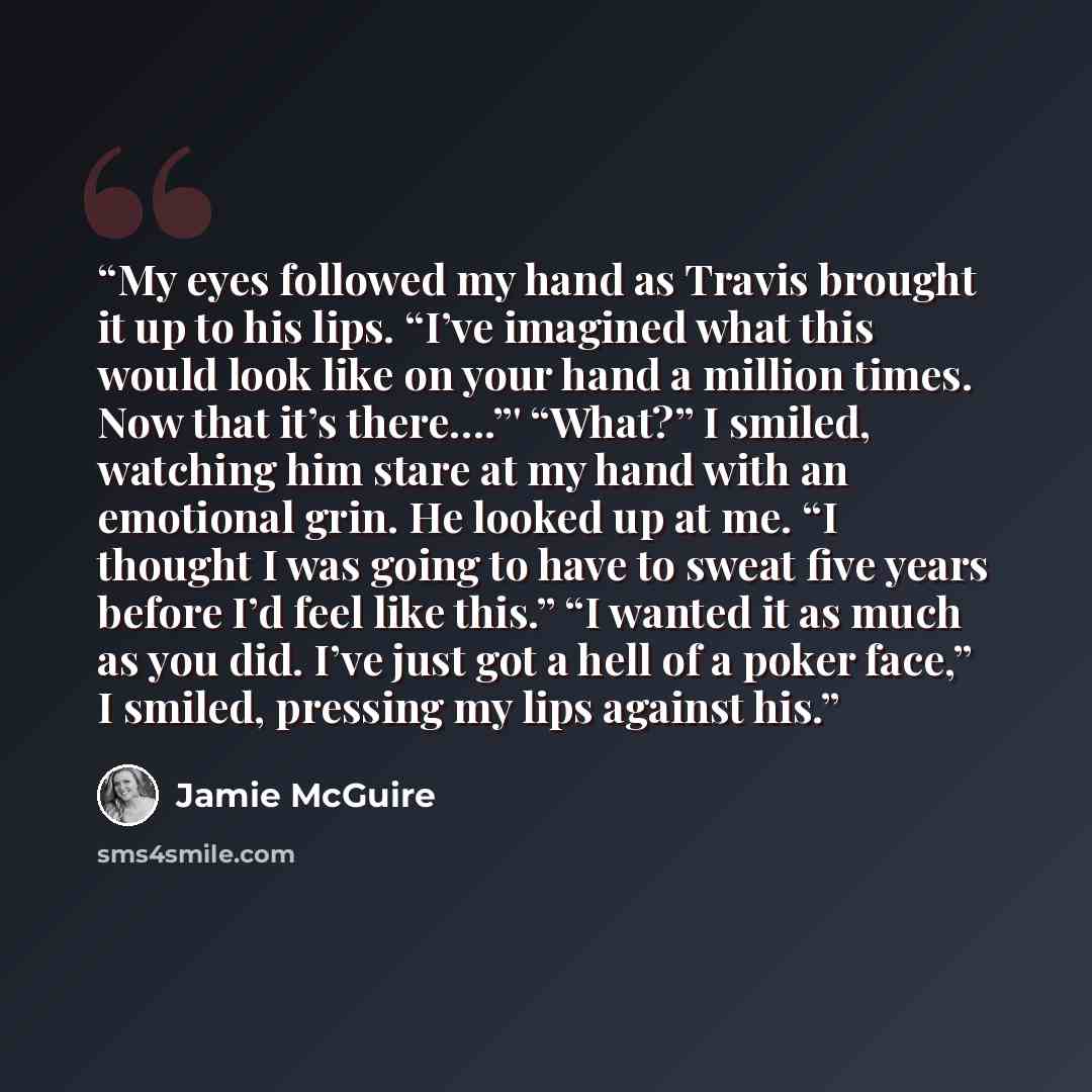 “My eyes followed my hand as Travis brought it up to his lips. “I’ve imagined what this would look like on your hand a million times. Now that it’s there….”' “What?” I smiled, watching him stare at my hand with an emotional grin. He looked up at me. “I thought I was going to have to sweat five…” quote by Jamie McGuire