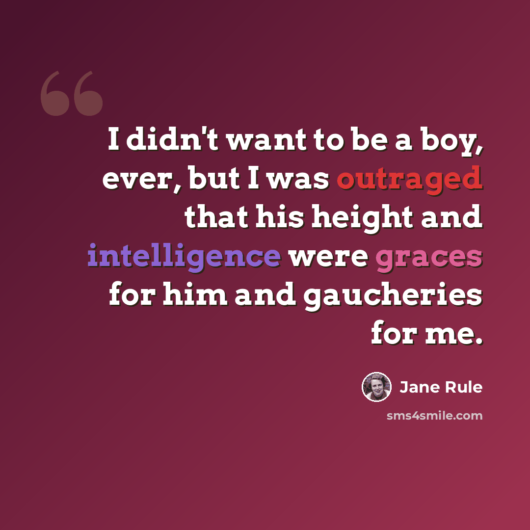 “I didn't want to be a boy, ever, but I was outraged that his height and intelligence were graces for him and gaucheries for me.” quote by Jane Rule