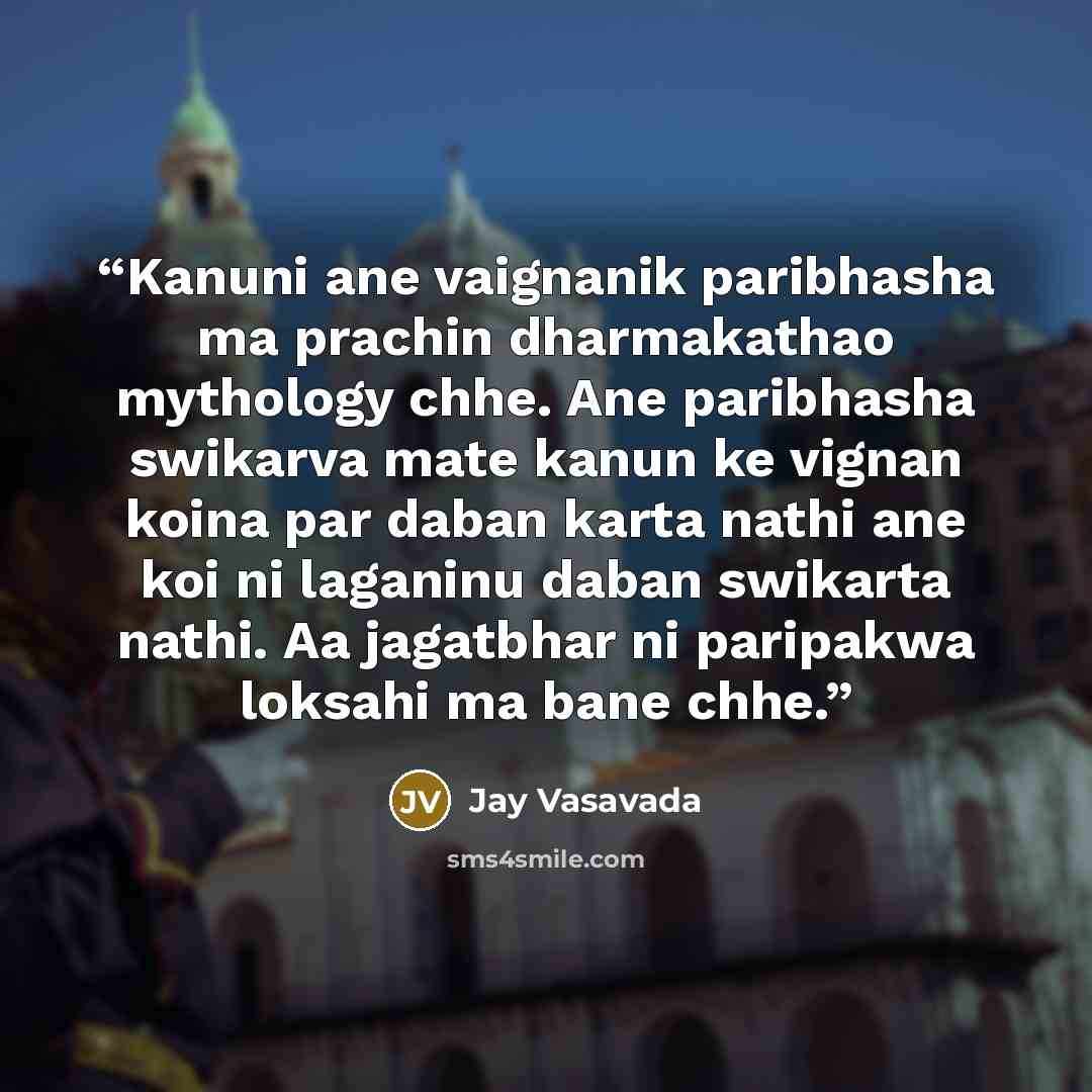 “Kanuni ane vaignanik paribhasha ma prachin dharmakathao mythology chhe. Ane paribhasha swikarva mate kanun ke vignan koina par daban karta nathi ane koi ni laganinu daban swikarta nathi. Aa jagatbhar ni paripakwa loksahi ma bane chhe.” quote by Jay Vasavada