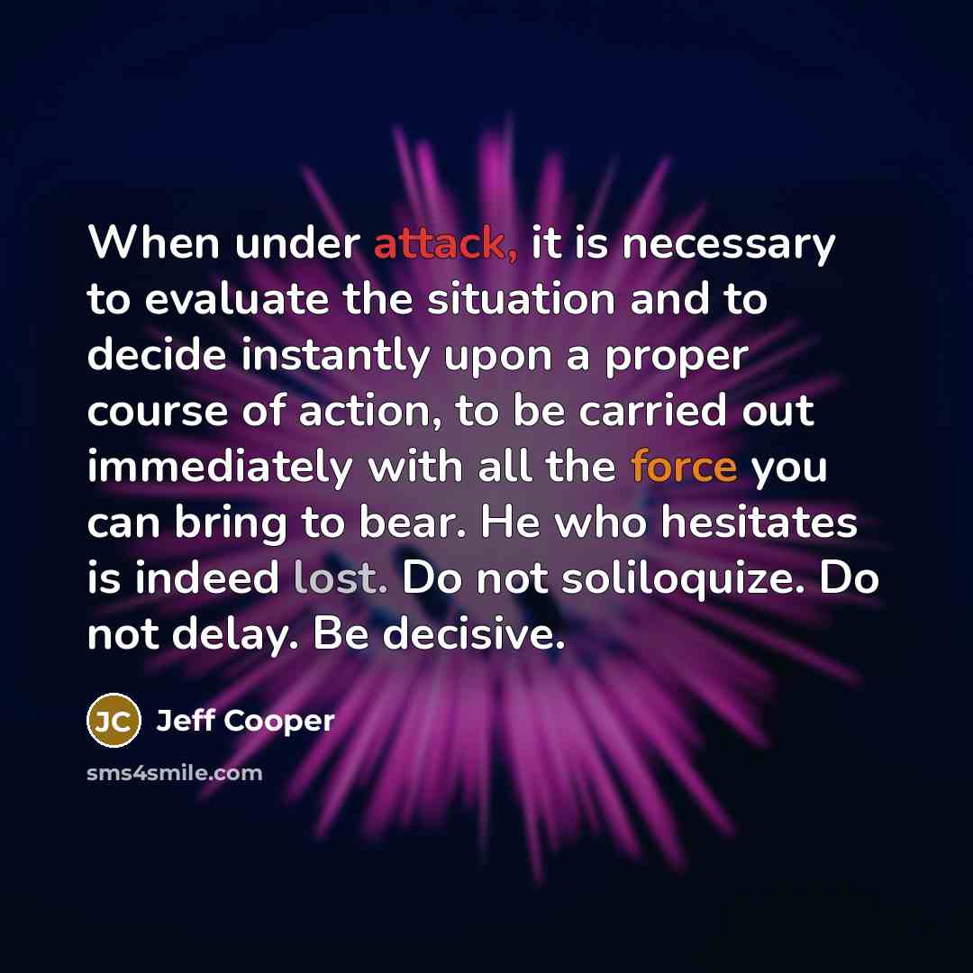 “When under attack, it is necessary to evaluate the situation and to decide instantly upon a proper course of action, to be carried out immediately with all the force you can bring to bear. He who hesitates is indeed lost. Do not soliloquize. Do not delay. Be decisive.” quote by Jeff Cooper