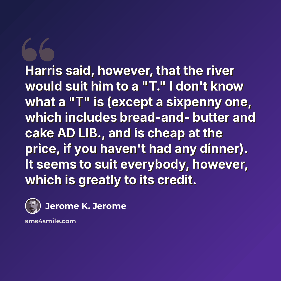 “Harris said, however, that the river would suit him to a "T." I don't know what a "T" is (except a sixpenny one, which includes bread-and- butter and cake AD LIB., and is cheap at the price, if you haven't had any dinner). It seems to suit everybody, however, which is greatly to its credit.” quote by Jerome K. Jerome