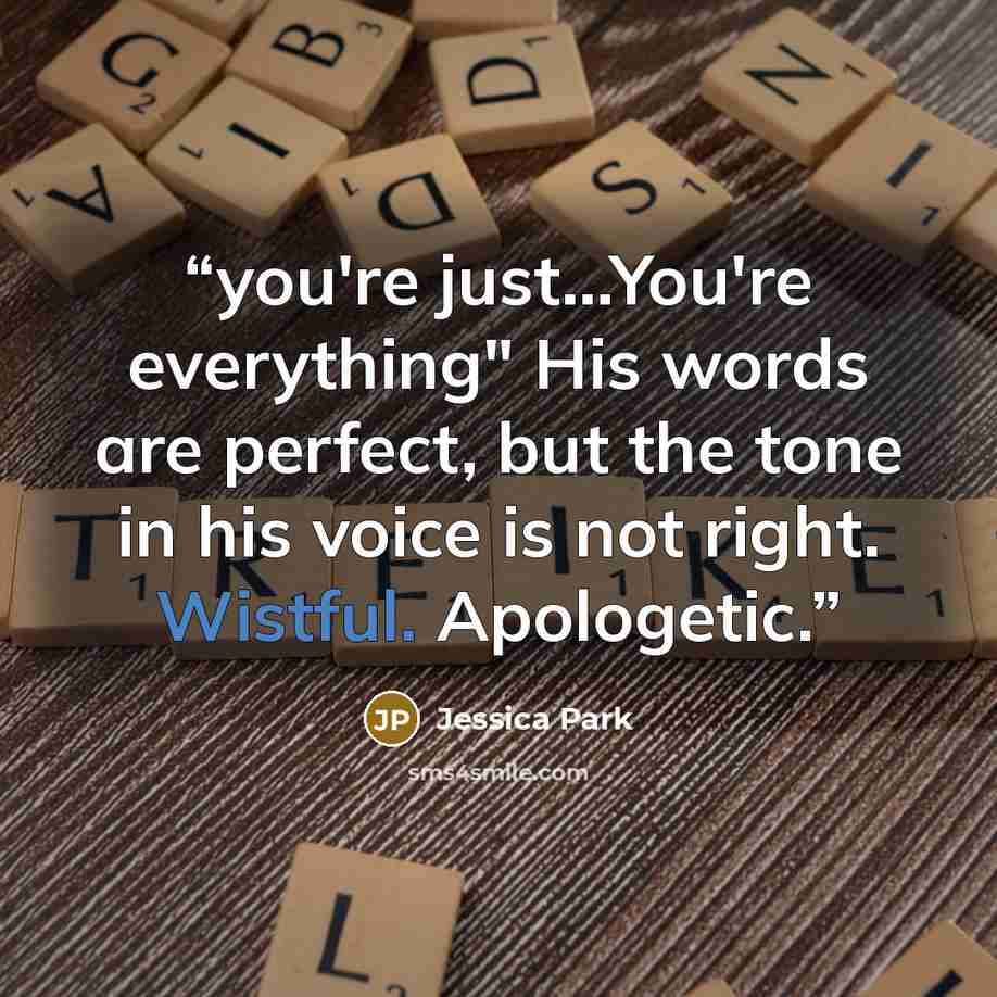 “you're just…You're everything" His words are perfect, but the tone in his voice is not right. Wistful. Apologetic.” quote by Jessica Park