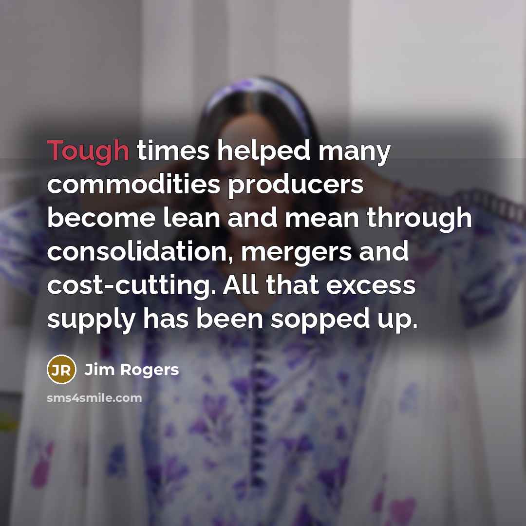 “Tough times helped many commodities producers become lean and mean through consolidation, mergers and cost-cutting. All that excess supply has been sopped up.” quote by Jim Rogers