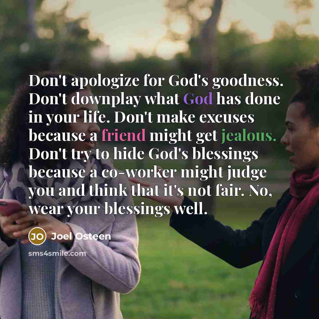“Don't apologize for God's goodness. Don't downplay what God has done in your life. Don't make excuses because a friend might get jealous. Don't try to hide God's blessings because a co-worker might judge you and think that it's not fair. No, wear your blessings well.” quote by Joel Osteen