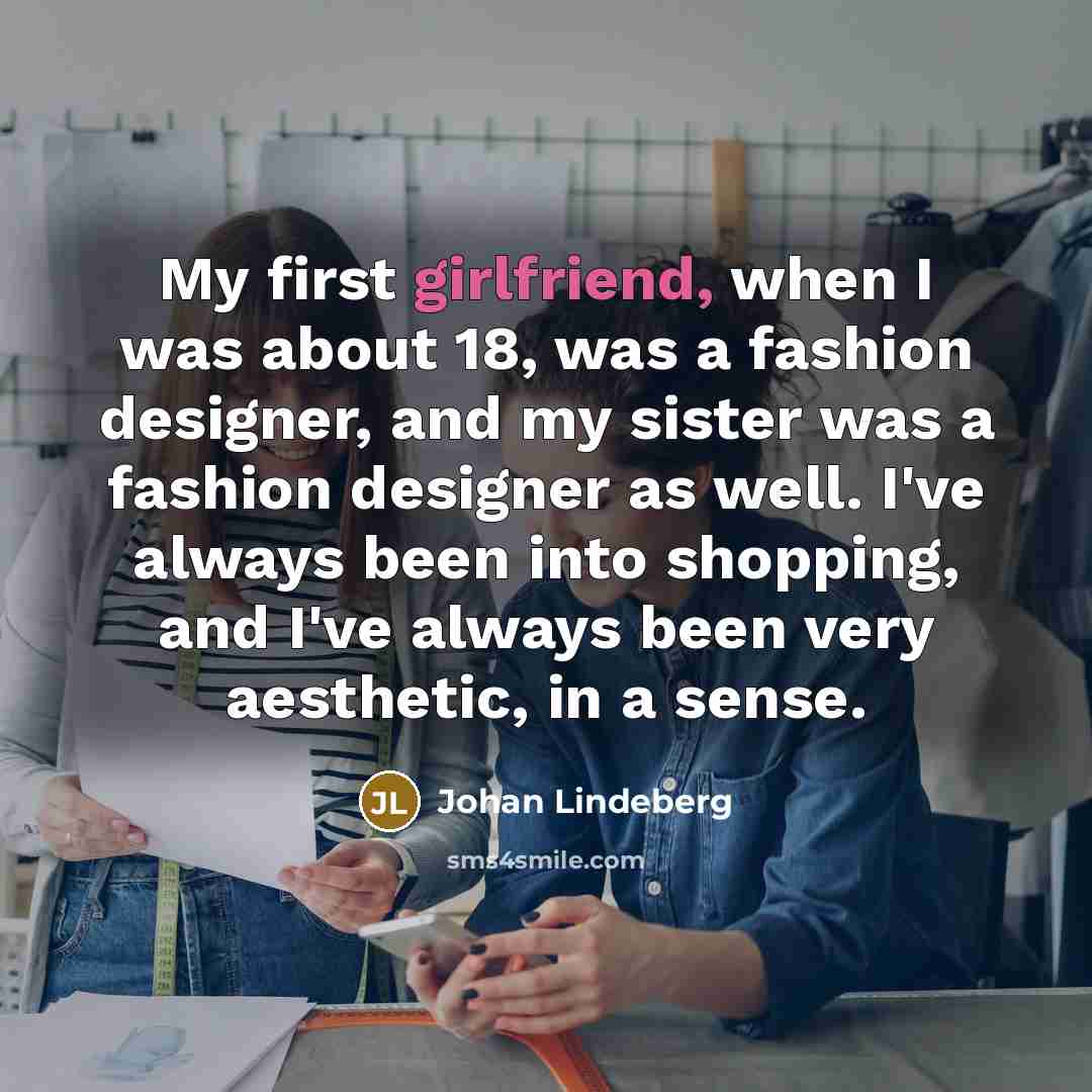 “My first girlfriend, when I was about 18, was a fashion designer, and my sister was a fashion designer as well. I've always been into shopping, and I've always been very aesthetic, in a sense.” quote by Johan Lindeberg