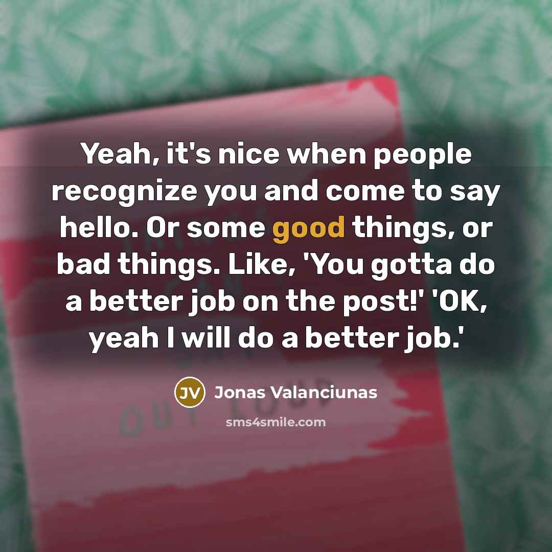 “Yeah, it's nice when people recognize you and come to say hello. Or some good things, or bad things. Like, 'You gotta do a better job on the post!' 'OK, yeah I will do a better job.'” quote by Jonas Valanciunas