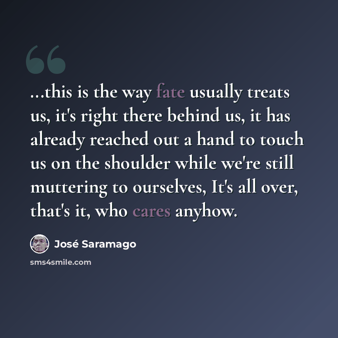 “...this is the way fate usually treats us, it's right there behind us, it has already reached out a hand to touch us on the shoulder while we're still muttering to ourselves, It's all over, that's it, who cares anyhow.” quote by Jose Saramago