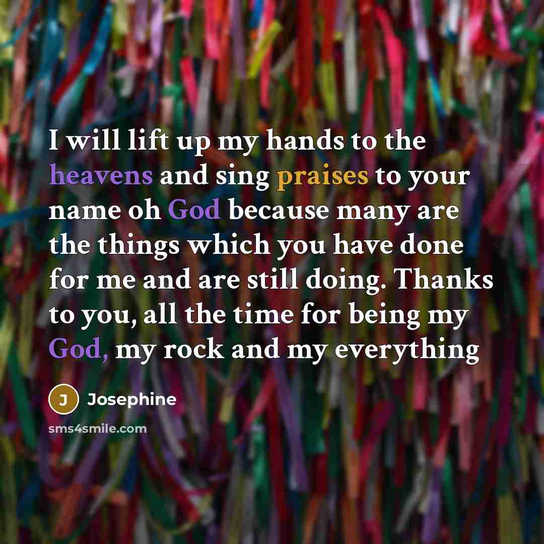 “I will lift up my hands to the heavens and sing praises to your name oh God because many are the things which you have done for me and are still doing. Thanks to you, all the time for being my God, my rock and my everything” quote by Josephine