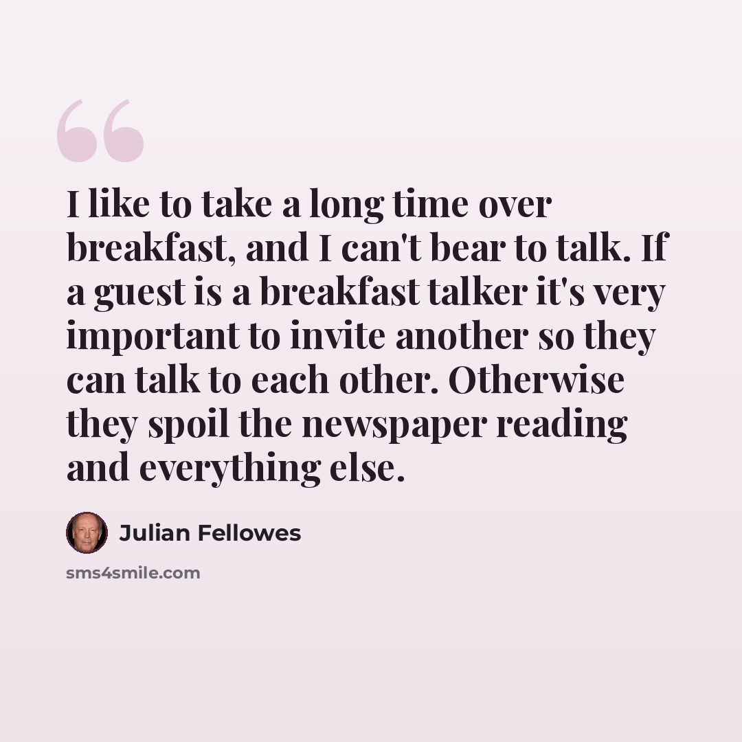 “I like to take a long time over breakfast, and I can't bear to talk. If a guest is a breakfast talker it's very important to invite another so they can talk to each other. Otherwise they spoil the newspaper reading and everything else.” quote by Julian Fellowes