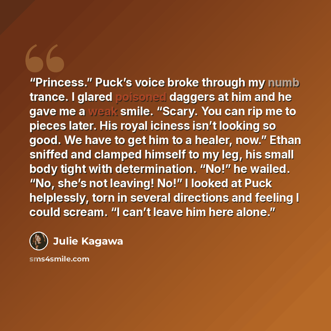“Princess.” Puck’s voice broke through my numb trance. I glared poisoned daggers at him and he gave me a weak smile. “Scary. You can rip me to pieces later. His royal iciness isn’t looking so good. We have to get him to a healer, now.” Ethan sniffed and clamped himself to my leg, his small body…” quote by Julie Kagawa