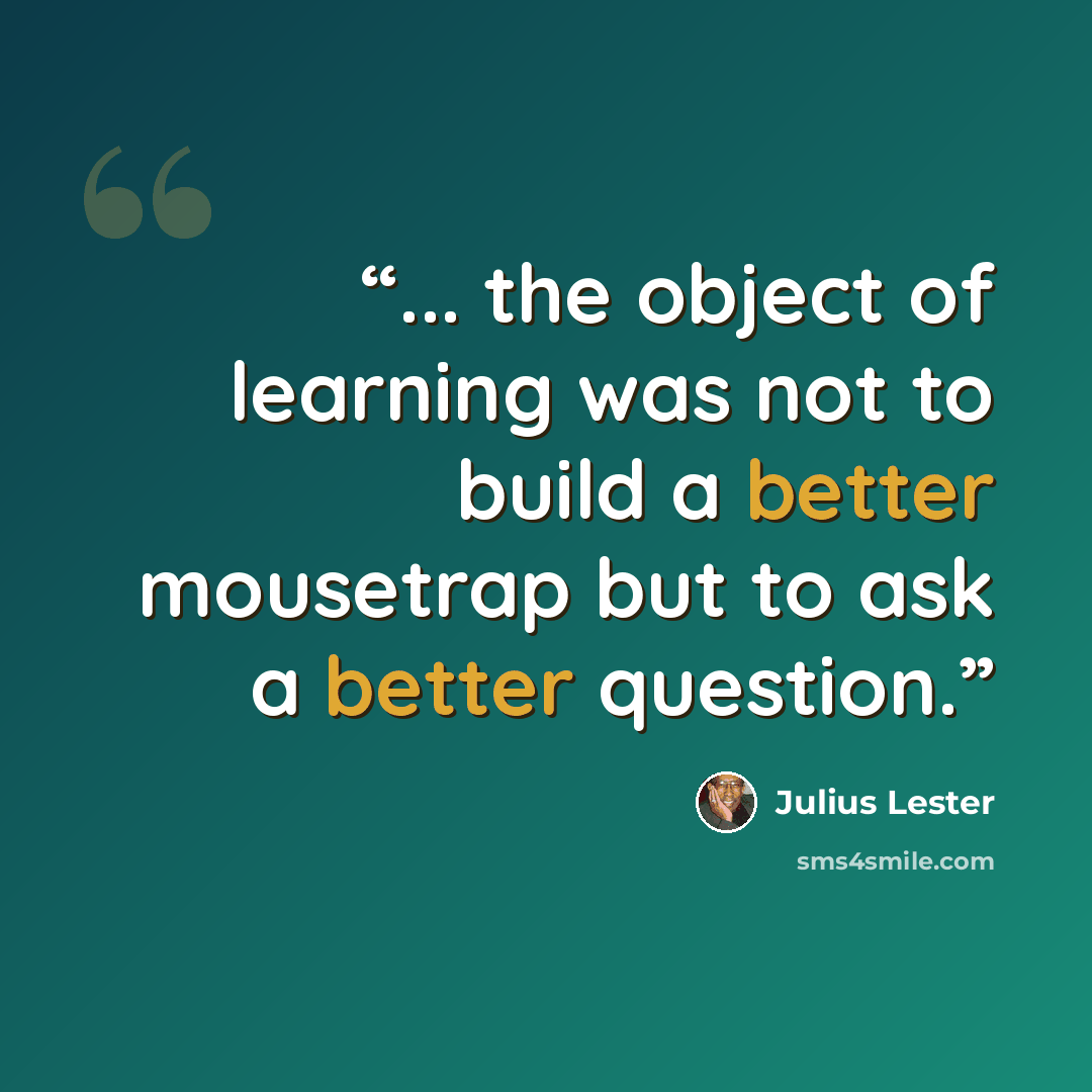 “... the object of learning was not to build a better mousetrap but to ask a better question.” quote by Julius Lester