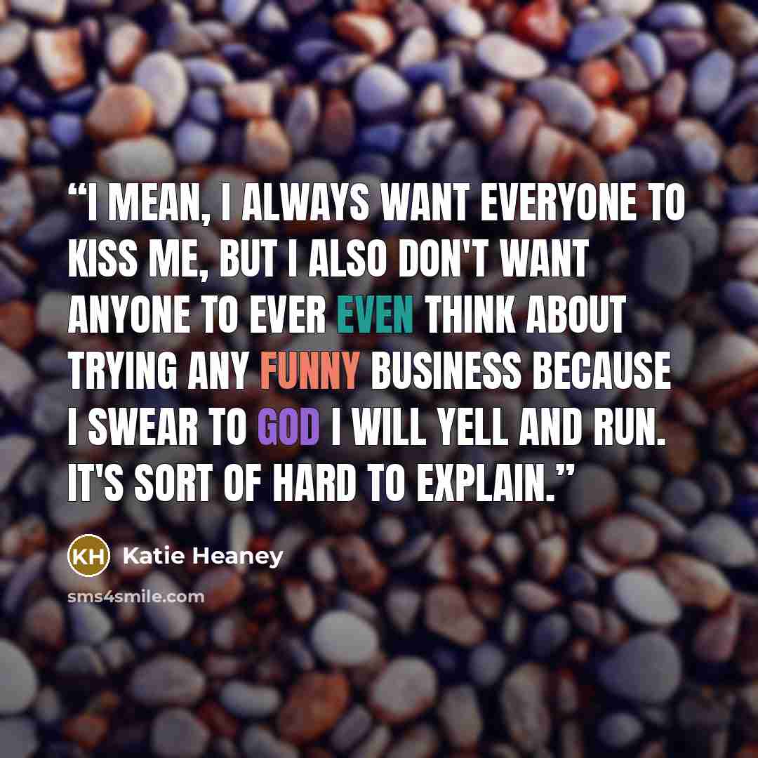 “I mean, I always want everyone to kiss me, but I also don't want anyone to ever even think about trying any funny business because I swear to God I will yell and run. It's sort of hard to explain.” quote by Katie Heaney