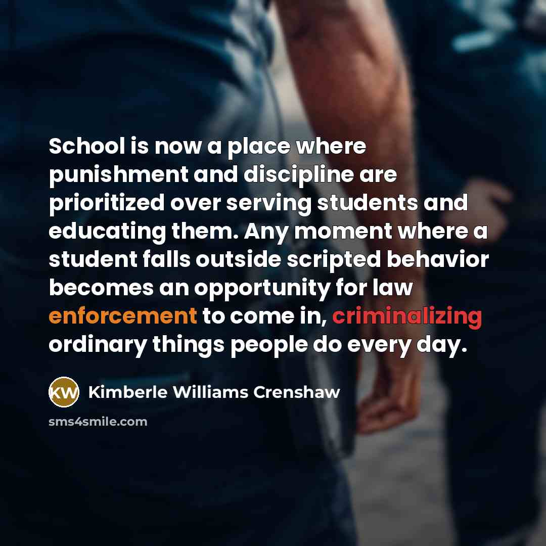 “School is now a place where punishment and discipline are prioritized over serving students and educating them. Any moment where a student falls outside scripted behavior becomes an opportunity for law enforcement to come in, criminalizing ordinary things people do every day.” quote by Kimberle Williams Crenshaw