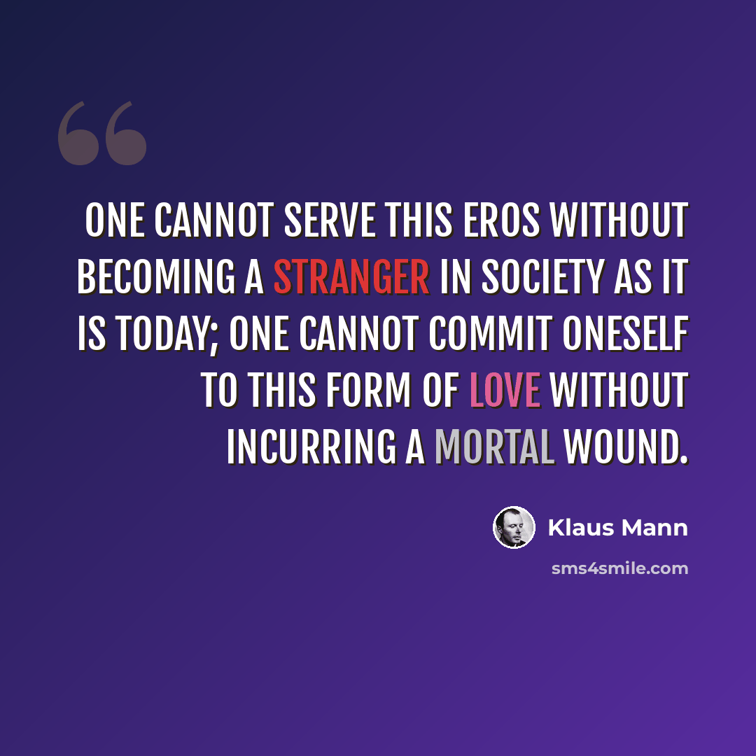 “One cannot serve this Eros without becoming a stranger in society as it is today; one cannot commit oneself to this form of love without incurring a mortal wound.” quote by Klaus Mann