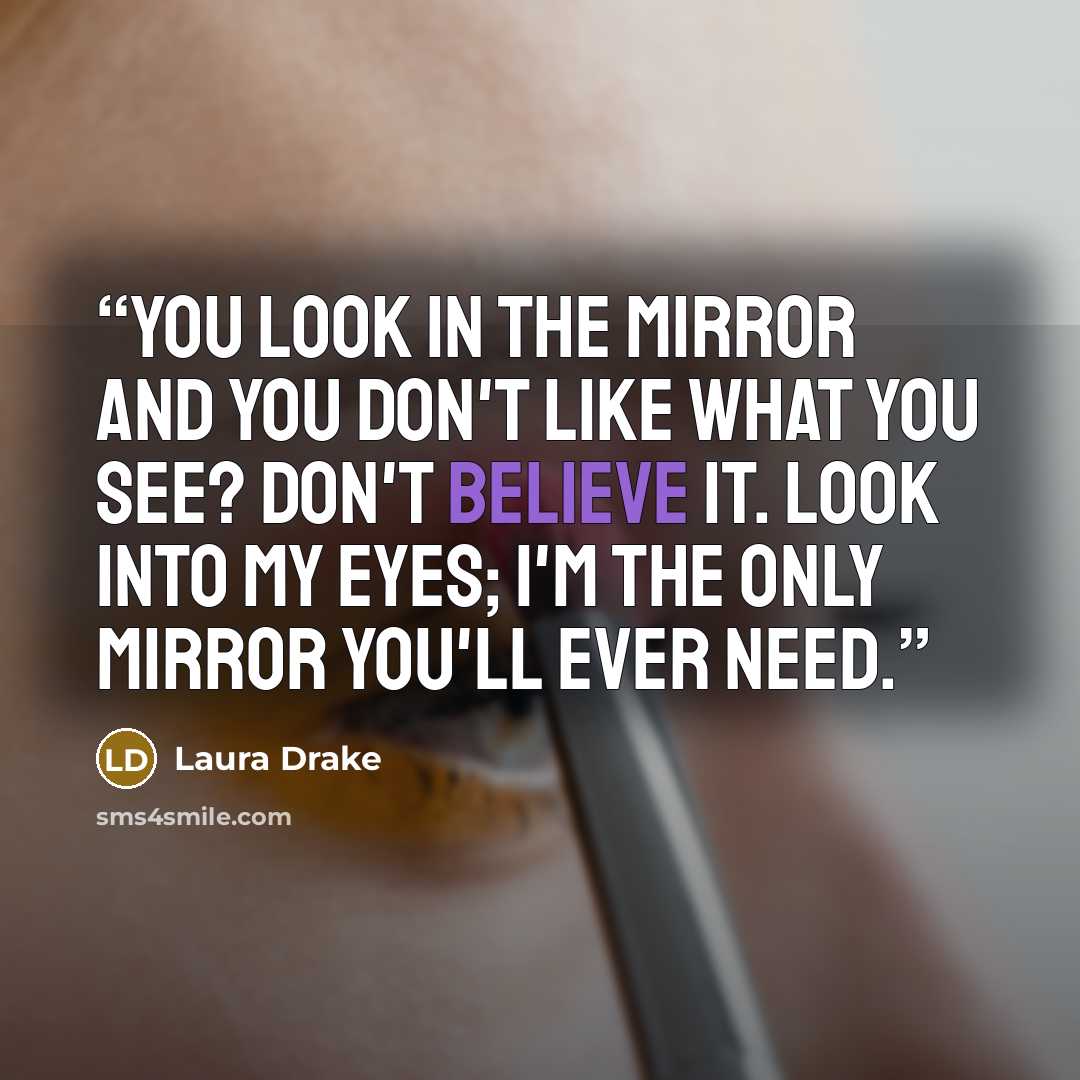“You look in the mirror and you don't like what you see? Don't believe it. Look into my eyes; I'm the only mirror you'll ever need.” quote by Laura Drake