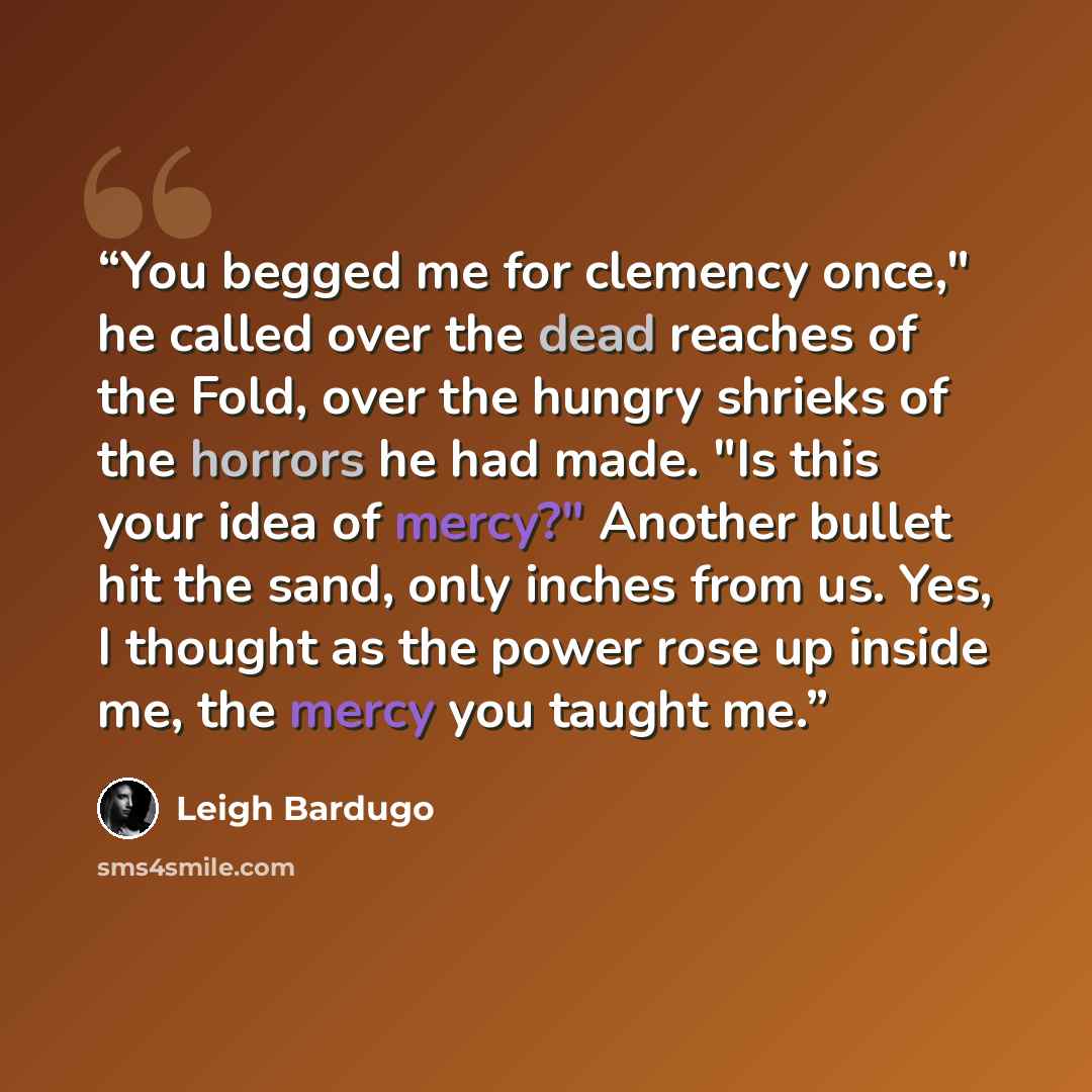 “You begged me for clemency once," he called over the dead reaches of the Fold, over the hungry shrieks of the horrors he had made. "Is this your idea of mercy?" Another bullet hit the sand, only inches from us. Yes, I thought as the power rose up inside me, the mercy you taught me.” quote by Leigh Bardugo