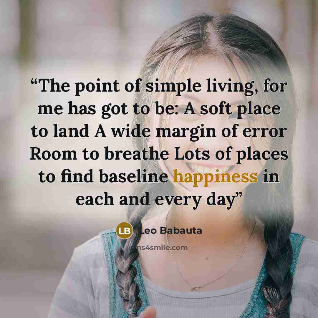 “The point of simple living, for me has got to be: A soft place to land A wide margin of error Room to breathe Lots of places to find baseline happiness in each and every day” quote by Leo Babauta